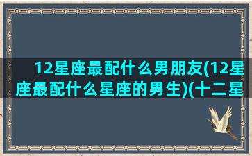 12星座最配什么男朋友(12星座最配什么星座的男生)(十二星座最般配的)