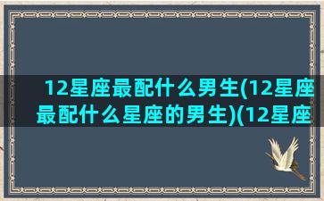 12星座最配什么男生(12星座最配什么星座的男生)(12星座最配什么星座配对)