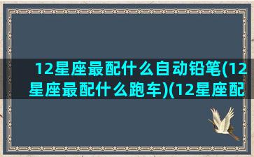 12星座最配什么自动铅笔(12星座最配什么跑车)(12星座配什么车跑车)