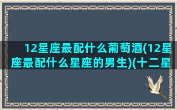 12星座最配什么葡萄酒(12星座最配什么星座的男生)(十二星座干红葡萄酒)