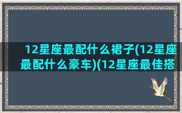 12星座最配什么裙子(12星座最配什么豪车)(12星座最佳搭配)