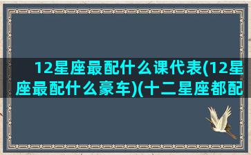 12星座最配什么课代表(12星座最配什么豪车)(十二星座都配什么车)