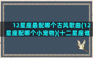 12星座最配哪个古风歌曲(12星座配哪个小宠物)(十二星座谁最般配之歌)