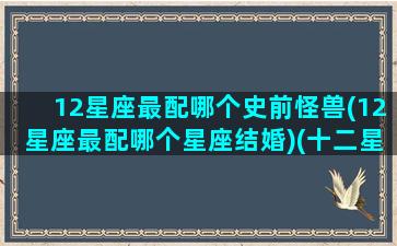 12星座最配哪个史前怪兽(12星座最配哪个星座结婚)(十二星座最配的恐龙)