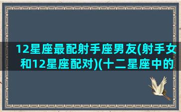 12星座最配射手座男友(射手女和12星座配对)(十二星座中的射手女最配哪个星座)