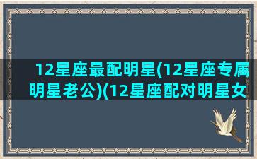 12星座最配明星(12星座专属明星老公)(12星座配对明星女)