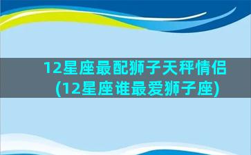 12星座最配狮子天秤情侣(12星座谁最爱狮子座)