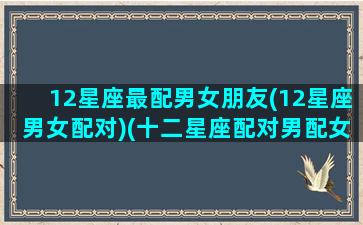 12星座最配男女朋友(12星座男女配对)(十二星座配对男配女)