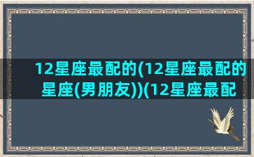 12星座最配的(12星座最配的星座(男朋友))(12星座最配的一对)