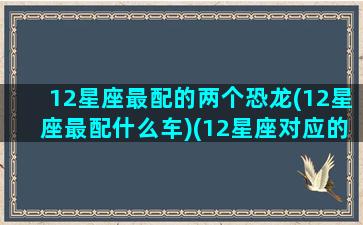 12星座最配的两个恐龙(12星座最配什么车)(12星座对应的恐龙是什么)