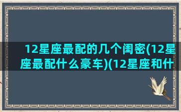 12星座最配的几个闺密(12星座最配什么豪车)(12星座和什么星座最配做闺蜜)