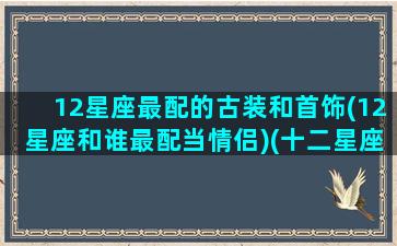12星座最配的古装和首饰(12星座和谁最配当情侣)(十二星座对应的古装美女)