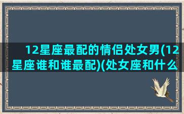 12星座最配的情侣处女男(12星座谁和谁最配)(处女座和什么星座情侣值最高)