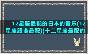 12星座最配的日本的音乐(12星座跟谁最配)(十二星座最配的歌曲)