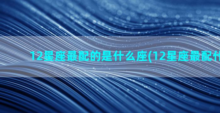 12星座最配的是什么座(12星座最配什么房子)