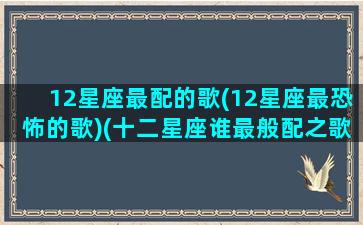 12星座最配的歌(12星座最恐怖的歌)(十二星座谁最般配之歌)