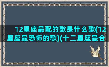 12星座最配的歌是什么歌(12星座最恐怖的歌)(十二星座最合适的歌曲)