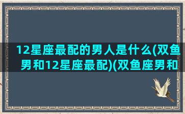 12星座最配的男人是什么(双鱼男和12星座最配)(双鱼座男和什么星座男最配做朋友)