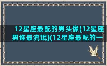 12星座最配的男头像(12星座男谁最流氓)(12星座最配的一对)