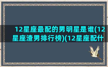 12星座最配的男明星是谁(12星座渣男排行榜)(12星座配什么明星男友合适)