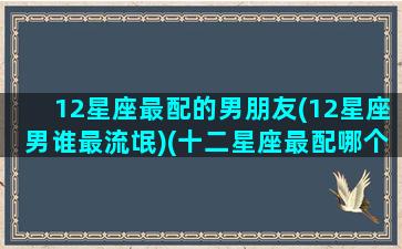 12星座最配的男朋友(12星座男谁最流氓)(十二星座最配哪个男生)