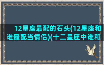 12星座最配的石头(12星座和谁最配当情侣)(十二星座中谁和谁最配)