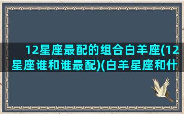 12星座最配的组合白羊座(12星座谁和谁最配)(白羊星座和什么星座最配)