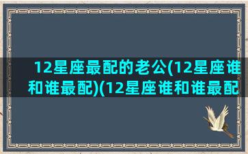 12星座最配的老公(12星座谁和谁最配)(12星座谁和谁最配夫妻)