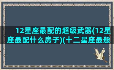 12星座最配的超级武器(12星座最配什么房子)(十二星座最般配的)