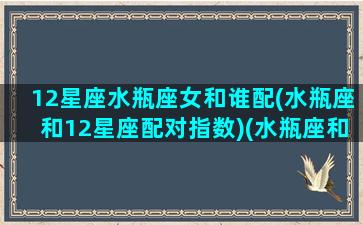 12星座水瓶座女和谁配(水瓶座和12星座配对指数)(水瓶座和什么星座女孩最配)