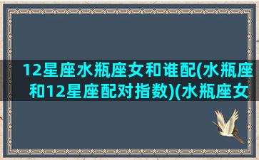 12星座水瓶座女和谁配(水瓶座和12星座配对指数)(水瓶座女和哪个星座配对)