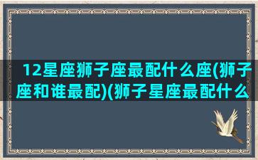 12星座狮子座最配什么座(狮子座和谁最配)(狮子星座最配什么星座)