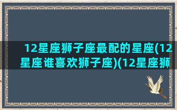 12星座狮子座最配的星座(12星座谁喜欢狮子座)(12星座狮子座和哪个星座最配)