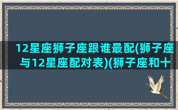 12星座狮子座跟谁最配(狮子座与12星座配对表)(狮子座和十二星座的匹配度)