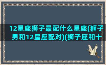 12星座狮子最配什么星座(狮子男和12星座配对)(狮子座和十二星座的匹配度)