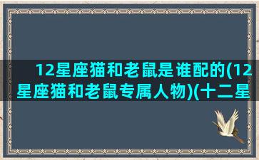 12星座猫和老鼠是谁配的(12星座猫和老鼠专属人物)(十二星座和一只猫的动画片)