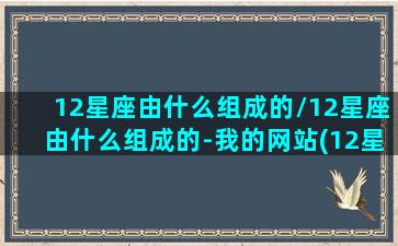 12星座由什么组成的/12星座由什么组成的-我的网站(12星座包括)