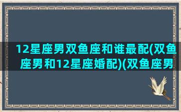 12星座男双鱼座和谁最配(双鱼座男和12星座婚配)(双鱼座男和什么星座配对)