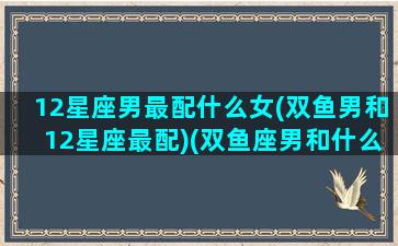 12星座男最配什么女(双鱼男和12星座最配)(双鱼座男和什么星座男最配做朋友)