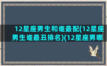 12星座男生和谁最配(12星座男生谁最丑排名)(12星座男哪个好)