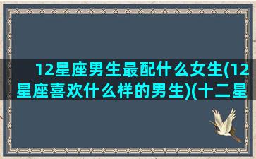 12星座男生最配什么女生(12星座喜欢什么样的男生)(十二星座男最佳配对)