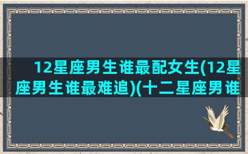 12星座男生谁最配女生(12星座男生谁最难追)(十二星座男谁最受女生欢迎)