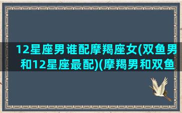 12星座男谁配摩羯座女(双鱼男和12星座最配)(摩羯男和双鱼女的明星夫妻)