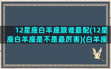 12星座白羊座跟谁最配(12星座白羊座是不是最厉害)(白羊座和十二星座匹配度)