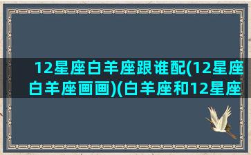 12星座白羊座跟谁配(12星座白羊座画画)(白羊座和12星座的配对指数)