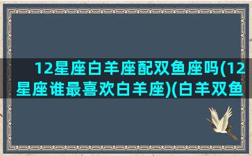 12星座白羊座配双鱼座吗(12星座谁最喜欢白羊座)(白羊双鱼座和什么座最配)