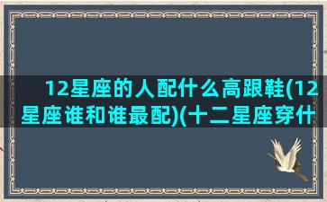 12星座的人配什么高跟鞋(12星座谁和谁最配)(十二星座穿什么高跟鞋最好看)