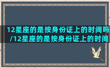 12星座的是按身份证上的时间吗/12星座的是按身份证上的时间吗-我的网站