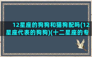 12星座的狗狗和猫狗配吗(12星座代表的狗狗)(十二星座的专属狗和猫)