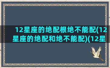 12星座的绝配根绝不能配(12星座的绝配和绝不能配)(12星座绝配榜)